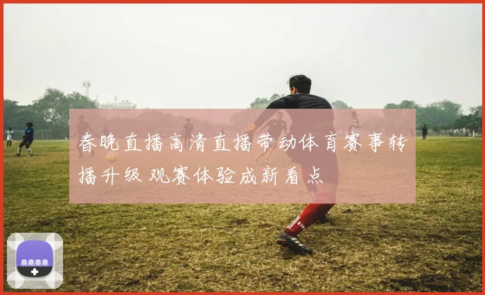 春晚直播高清直播带动体育赛事转播升级 观赛体验成新看点