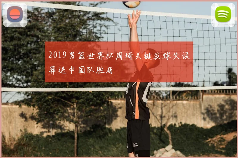 2019男篮世界杯周琦关键发球失误葬送中国队胜局