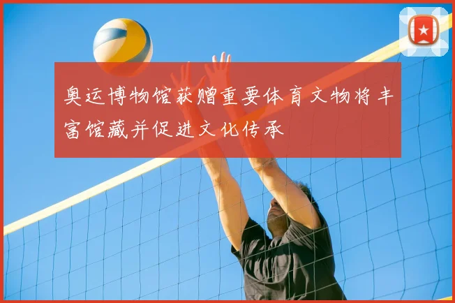 奥运博物馆获赠重要体育文物将丰富馆藏并促进文化传承