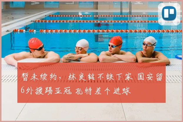 暂未续约，林良铭不缺下家 国安留6外援踢亚冠 孔特差个进球