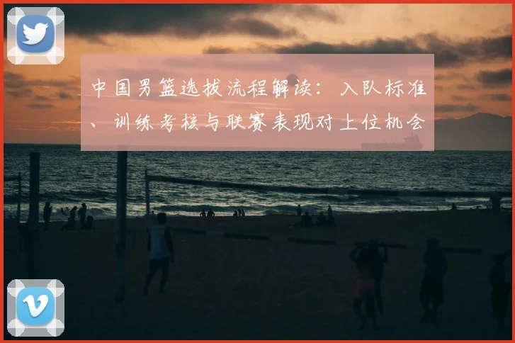 中国男篮选拔流程解读：入队标准、训练考核与联赛表现对上位机会的影响